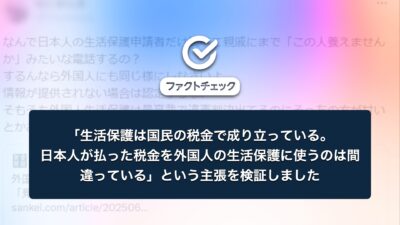 「生活保護は、国民の税金で成り立っている。日本人が払った税金を、外国人の生活保護に使うのは間違っている」という主張を検証しました