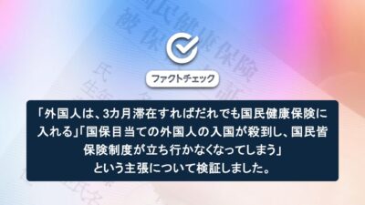 「外国人は、3カ月滞在すればだれでも国民健康保険に入れる」「国保目当ての外国人の入国が殺到し、国民皆保険制度が立ち行かなくなってしまう」という主張について検証しました
